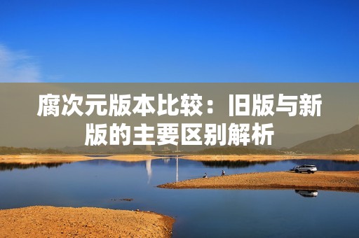 腐次元版本比较：旧版与新版的主要区别解析