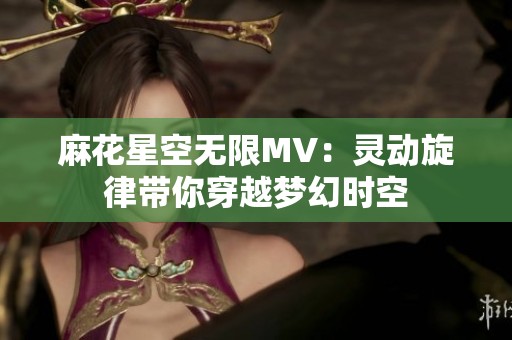 麻花星空无限MV：灵动旋律带你穿越梦幻时空
