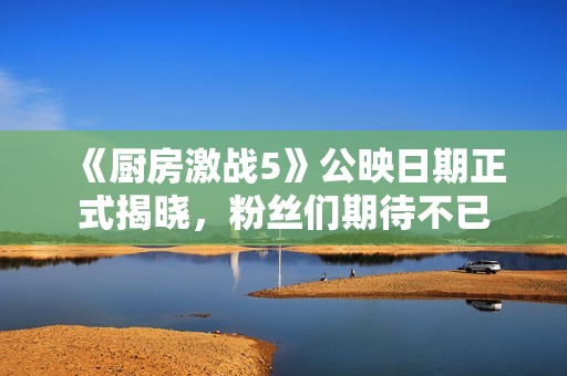 《厨房激战5》公映日期正式揭晓，粉丝们期待不已