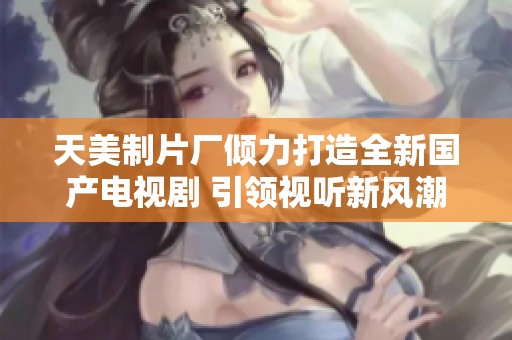 天美制片厂倾力打造全新国产电视剧 引领视听新风潮