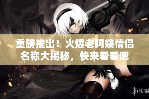重磅推出！火爆老阿姨情侣名称大揭秘，快来看看吧