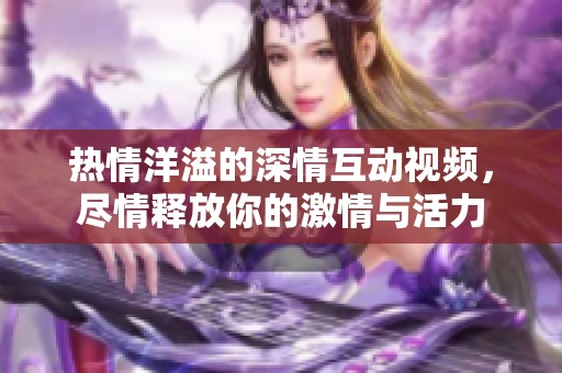 热情洋溢的深情互动视频，尽情释放你的激情与活力