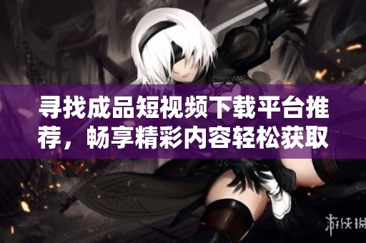 寻找成品短视频下载平台推荐，畅享精彩内容轻松获取