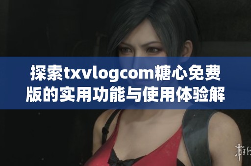 探索txvlogcom糖心免费版的实用功能与使用体验解析