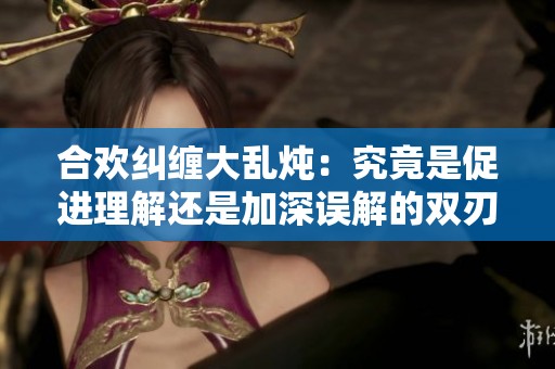 合欢纠缠大乱炖：究竟是促进理解还是加深误解的双刃剑