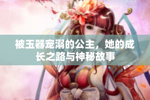 被玉器宠溺的公主，她的成长之路与神秘故事