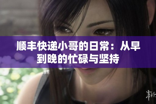 顺丰快递小哥的日常：从早到晚的忙碌与坚持