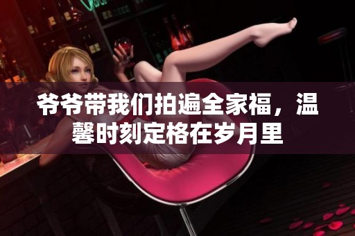 爷爷带我们拍遍全家福，温馨时刻定格在岁月里