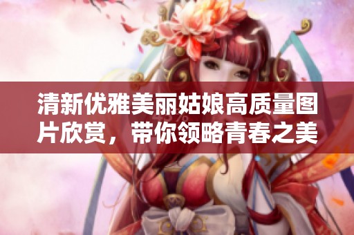 清新优雅美丽姑娘高质量图片欣赏，带你领略青春之美