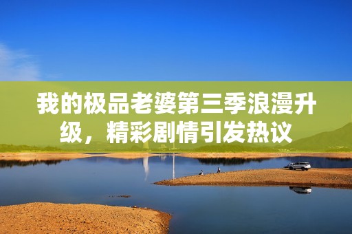 我的极品老婆第三季浪漫升级，精彩剧情引发热议