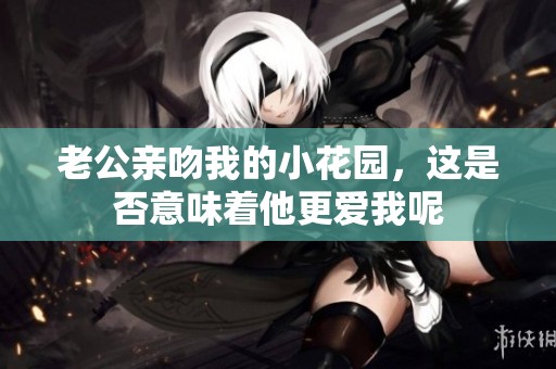 老公亲吻我的小花园，这是否意味着他更爱我呢