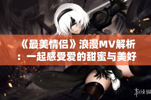 《最美情侣》浪漫MV解析：一起感受爱的甜蜜与美好