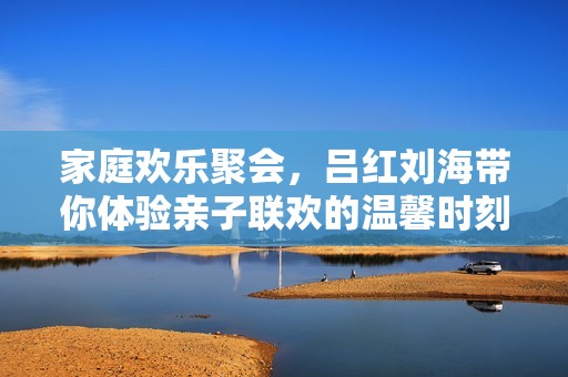 家庭欢乐聚会，吕红刘海带你体验亲子联欢的温馨时刻