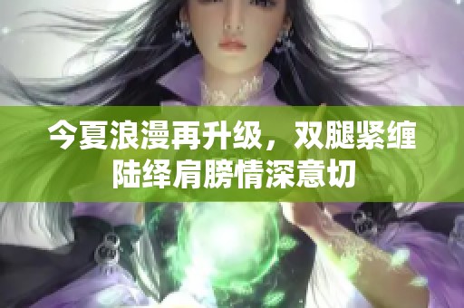 今夏浪漫再升级，双腿紧缠陆绎肩膀情深意切