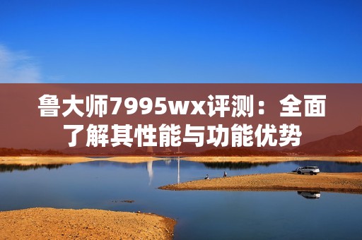 鲁大师7995wx评测：全面了解其性能与功能优势