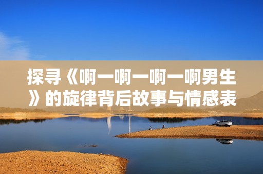探寻《啊一啊一啊一啊男生》的旋律背后故事与情感表达