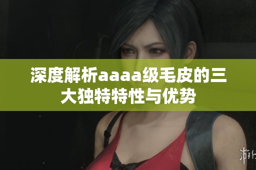 深度解析aaaa级毛皮的三大独特特性与优势