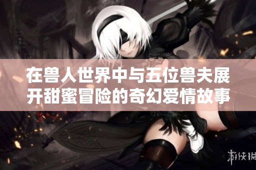 在兽人世界中与五位兽夫展开甜蜜冒险的奇幻爱情故事