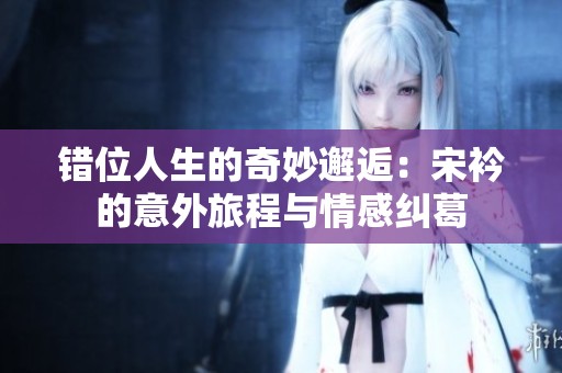 错位人生的奇妙邂逅：宋衿的意外旅程与情感纠葛