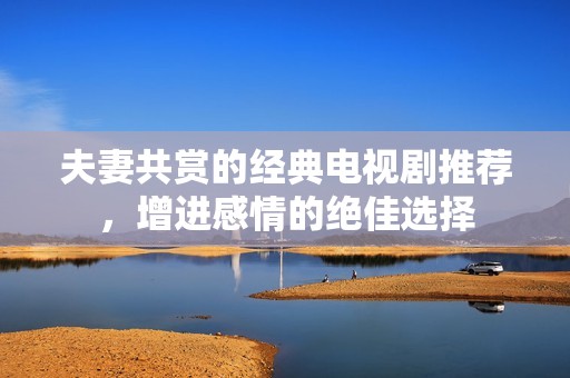 夫妻共赏的经典电视剧推荐，增进感情的绝佳选择