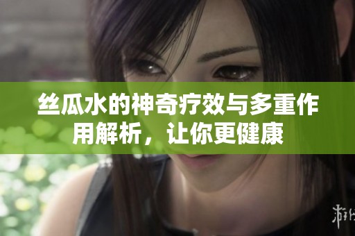 丝瓜水的神奇疗效与多重作用解析，让你更健康