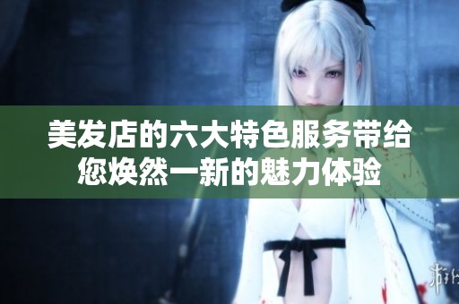 美发店的六大特色服务带给您焕然一新的魅力体验
