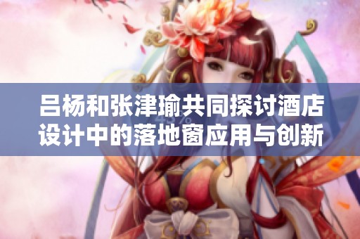 吕杨和张津瑜共同探讨酒店设计中的落地窗应用与创新