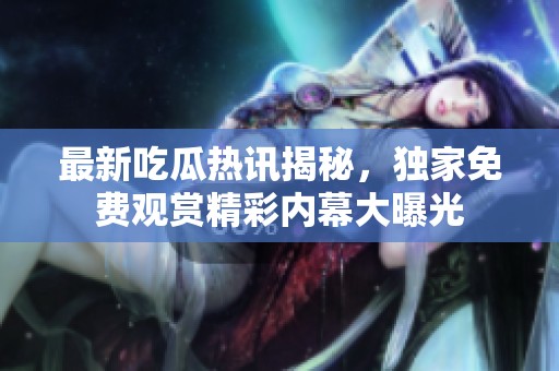 最新吃瓜热讯揭秘，独家免费观赏精彩内幕大曝光