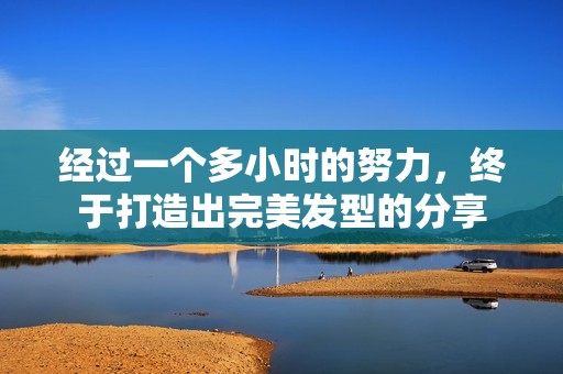 经过一个多小时的努力，终于打造出完美发型的分享