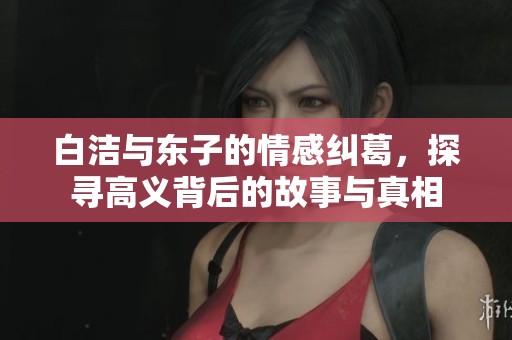 白洁与东子的情感纠葛，探寻高义背后的故事与真相