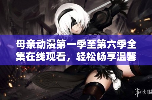 母亲动漫第一季至第六季全集在线观看，轻松畅享温馨故事