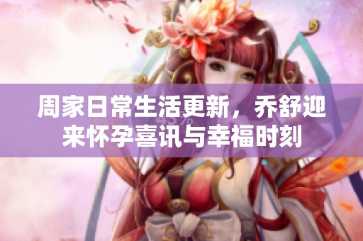 周家日常生活更新，乔舒迎来怀孕喜讯与幸福时刻