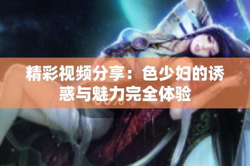 精彩视频分享：色少妇的诱惑与魅力完全体验