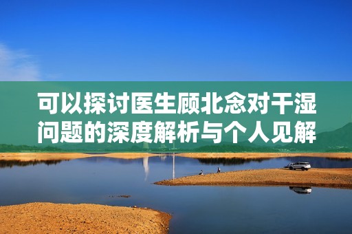 可以探讨医生顾北念对干湿问题的深度解析与个人见解
