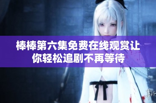 棒棒第六集免费在线观赏让你轻松追剧不再等待