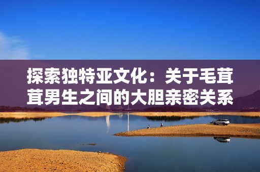 探索独特亚文化：关于毛茸茸男生之间的大胆亲密关系