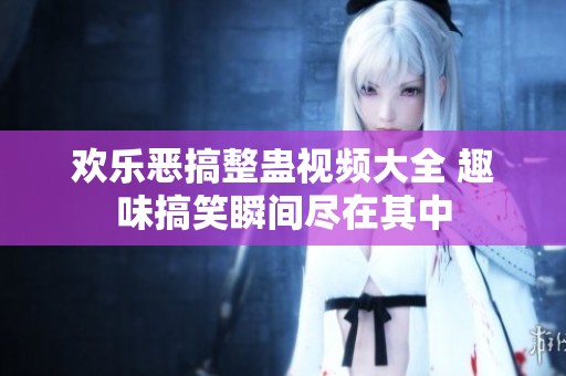 欢乐恶搞整蛊视频大全 趣味搞笑瞬间尽在其中