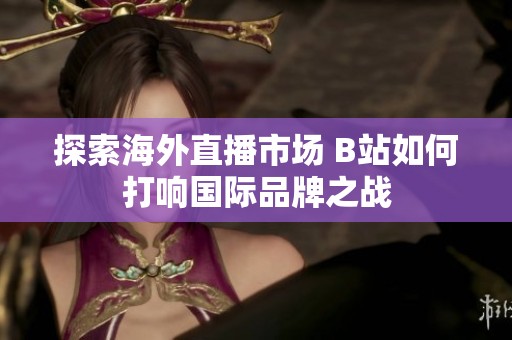 探索海外直播市场 B站如何打响国际品牌之战