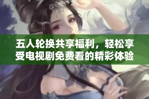 五人轮换共享福利，轻松享受电视剧免费看的精彩体验