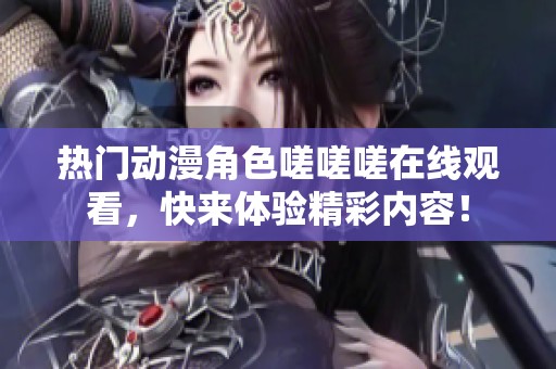 热门动漫角色嗟嗟嗟在线观看，快来体验精彩内容！