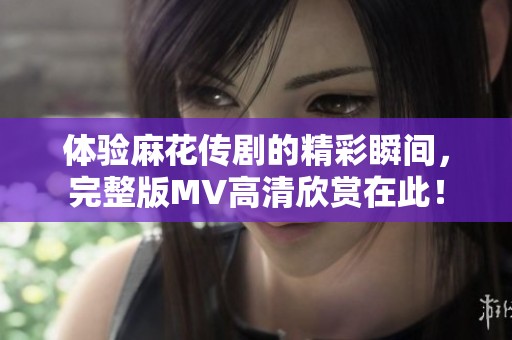 体验麻花传剧的精彩瞬间，完整版MV高清欣赏在此！