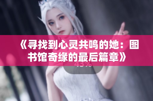 《寻找到心灵共鸣的她：图书馆奇缘的最后篇章》