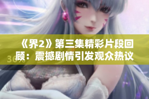 《界2》第三集精彩片段回顾：震撼剧情引发观众热议