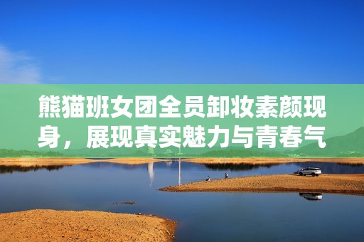 熊猫班女团全员卸妆素颜现身，展现真实魅力与青春气息