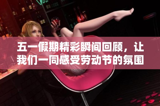 五一假期精彩瞬间回顾，让我们一同感受劳动节的氛围与乐趣
