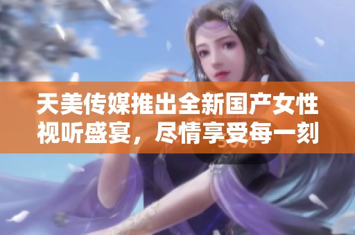 天美传媒推出全新国产女性视听盛宴，尽情享受每一刻