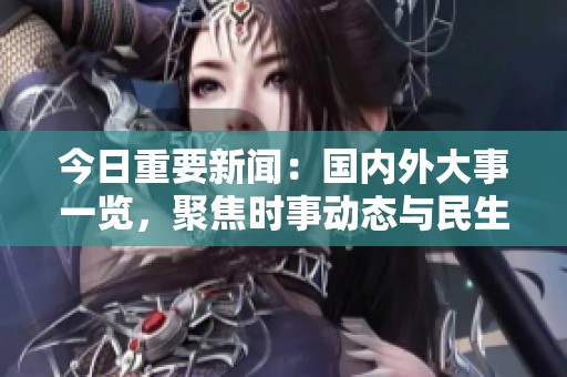 今日重要新闻：国内外大事一览，聚焦时事动态与民生关注