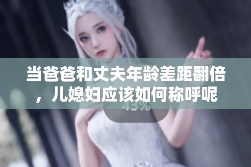 当爸爸和丈夫年龄差距翻倍，儿媳妇应该如何称呼呢