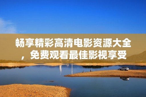 畅享精彩高清电影资源大全，免费观看最佳影视享受