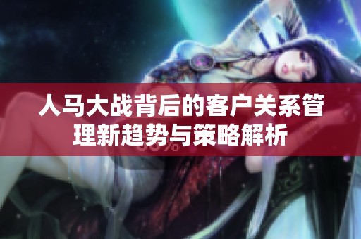 人马大战背后的客户关系管理新趋势与策略解析